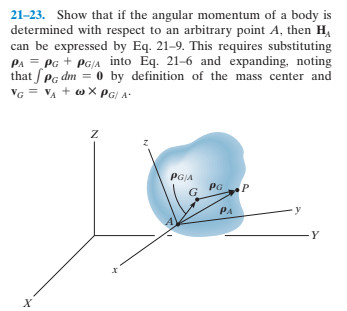 21-23. Show that if the angular momentum of a body is
determined with respect to an arbitrary point A, then H,
can be expressed by Eq. 21–9. This requires substituting
PA = PG + PG/A into Eq. 21-6 and expanding, noting
that SPg dm = 0 by definition of the mass center and
VG
VA
+ co X PG| A-
PGJA
PG
PA
