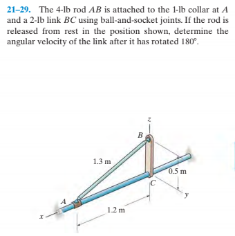 21-29. The 4-lb rod AB is attached to the 1-lb collar at A
and a 2-lb link BC using ball-and-socket joints. If the rod is
released from rest in the position shown, determine the
angular velocity of the link after it has rotated 180°.
1.3 m
0.5 m
12 m

