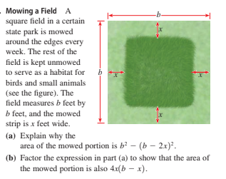 Mowing a Field A
square field in a certain
state park is mowed
around the edges every
-b-
week. The rest of the
field is kept unmowed
to serve as a habitat for
birds and small animals
(see the figure). The
field measures b feet by
b feet, and the mowed
strip is x feet wide.
(a) Explain why the
area of the mowed portion is b² – (b – 2x)*.
(b) Factor the expression in part (a) to show that the area of
the mowed portion is also 4x(b – x).
