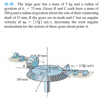 21-25. The large gear has a mass of 5 kg and a radius of
gyration of k, = 75 mm. Gears B and C each have a mass of
200 g and a radius of gyration about the axis of their connecting
shaft of 15 mm. If the gears are in mesh and C has an angular
velocity of w, = {15j} rad/s, determine the total angular
momentum for the system of three gears about point A.
40 mm
B
40 mm
wc = [15j) rad/s
45°
100 mm

