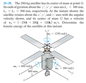21-35. The 200-kg satellite has its center of mass at point G.
Its radii of gyration about the z', x',y' axes are k. = 300 mm,
k = k = 500 mm, respectively. At the instant shown, the
satellite rotates about the x', y', and z' axes with the angular
velocity shown, and its center of mass G has a velocity
of vG = {-250i + 200j + 120k} m/s. Determine the
kinetic energy of the satellite at this instant.
Jo: = 1250 rad/s
w, = 600 rad/
o, = 300 rad/s
800 mm
