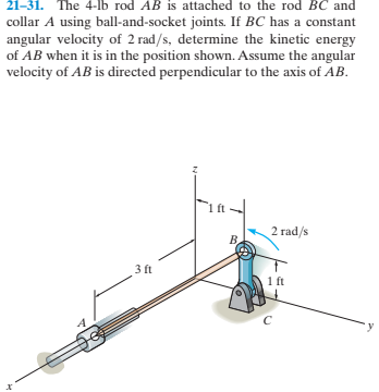 21-31. The 4-lb rod AB is attached to the rod BC and
collar A using ball-and-socket joints. If BC has a constant
angular velocity of 2 rad/s, determine the kinetic energy
of AB when it is in the position shown. Assume the angular
velocity of AB is directed perpendicular to the axis of AB.
2 rad/s
B.
3 ft
ft
