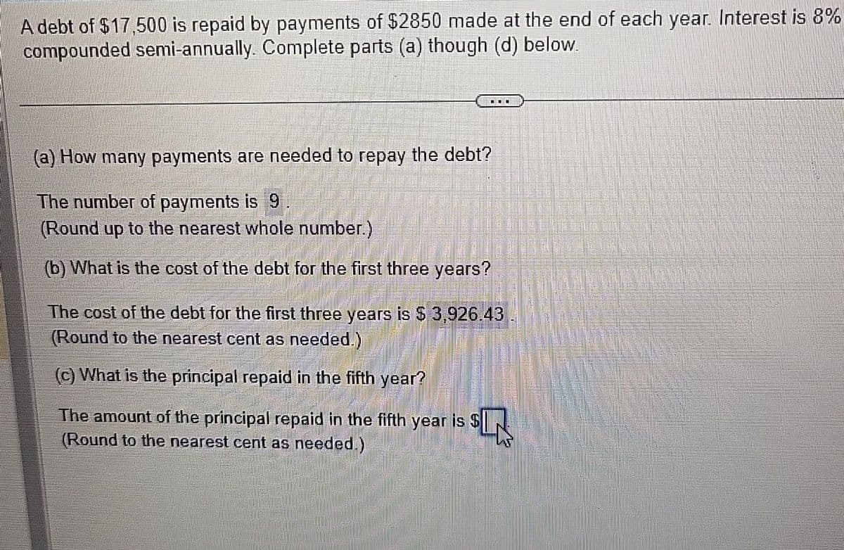 A debt of $17,500 is repaid by payments of $2850 made at the end of each year. Interest is 8%
compounded semi-annually. Complete parts (a) though (d) below.
(a) How many payments are needed to repay the debt?
The number of payments is 9
(Round up to the nearest whole number.)
(b) What is the cost of the debt for the first three years?
The cost of the debt for the first three years is $ 3,926.43
(Round to the nearest cent as needed.)
(c) What is the principal repaid in the fifth year?
The amount of the principal repaid in the fifth year is $
(Round to the nearest cent as needed.)
SIN