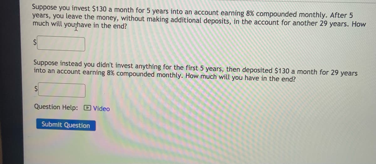 Suppose you invest $130 a month for 5 years into an account earning 8% compounded monthly. After 5
years, you leave the money, without making additional deposits, in the account for another 29 years. How
much will younhave in the end?
Suppose instead you didn't invest anything for the first 5 years, then deposited $130 a month for 29 years
into an account earning 8% compounded monthly. How much will you have in the end?
Question Help: D Video
Submit Question
