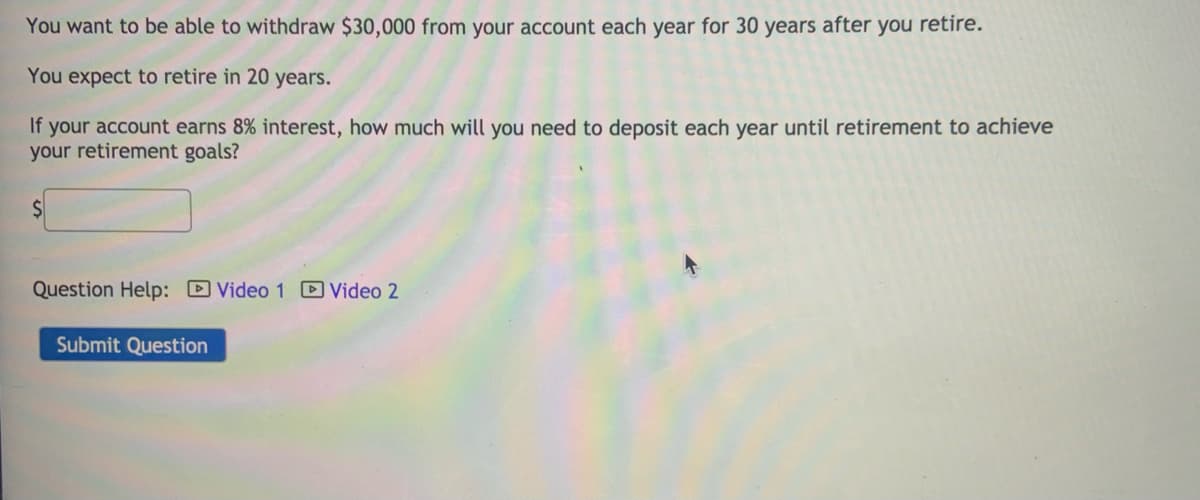 You want to be able to withdraw $30,000 from your account each year for 30 years after you retire.
You expect to retire in 20 years.
If your account earns 8% interest, how much will you need to deposit each year until retirement to achieve
your retirement goals?
Question Help: DVideo 1 D Video 2
Submit Question
