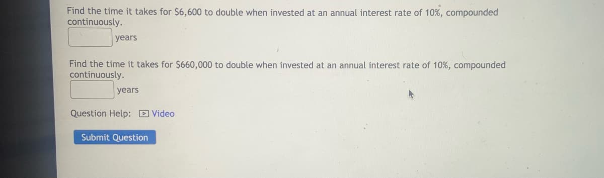 Find the time it takes for $6,600 to double when invested at an annual interest rate of 10%, compounded
continuously.
years
Find the time it takes for $660,000 to double when invested at an annual interest rate of 10%, compounded
continuously.
years
Question Help: D Video
Submit Question

