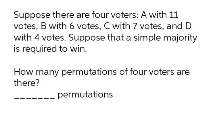 Suppose there are four voters: A with 11
votes, B with 6 votes, C with 7 votes, and D
with 4 votes. Suppose that a simple majority
is required to win.
How many permutations of four voters are
there?
permutations
