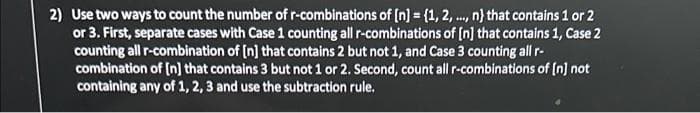 2) Use two ways to count the number of r-combinations of [n] = {1, 2, ..., n} that contains 1 or 2
or 3. First, separate cases with Case 1 counting all r-combinations of [n] that contains 1, Case 2
counting all r-combination of [n] that contains 2 but not 1, and Case 3 counting all r-
combination of [n] that contains 3 but not 1 or 2. Second, count all r-combinations of [n] not
containing any of 1, 2, 3 and use the subtraction rule.