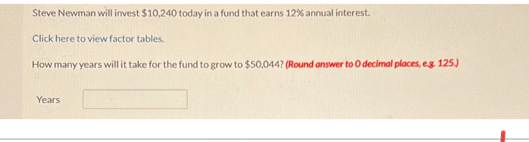 Steve Newman will invest $10,240 today in a fund that earns 12% annual interest.
Click here to view factor tables.
How many years will it take for the fund to grow to $50,044? (Round answer to O decimal places, e.g. 125.)
Years