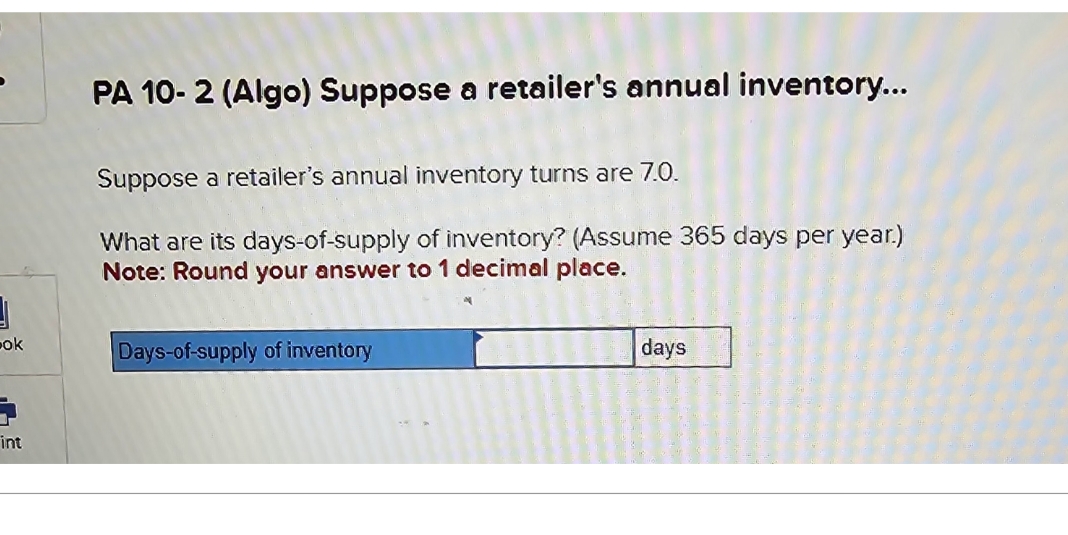 ok
int
PA 10-2 (Algo) Suppose a retailer's annual inventory...
Suppose a retailer's annual inventory turns are 7.0.
What are its days-of-supply of inventory? (Assume 365 days per year.)
Note: Round your answer to 1 decimal place.
Days-of-supply of inventory
days