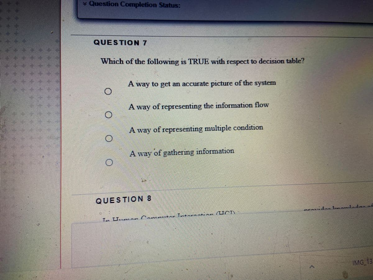 Question Completion Status:
QUESTION 7
Which of the following is TRUE with respect to decision table?
A way to get an accurate picture of the system
A way of representing the information flow
A way of representing multiple condition
A way of gathering information
QUESTION 8
IMG_13
