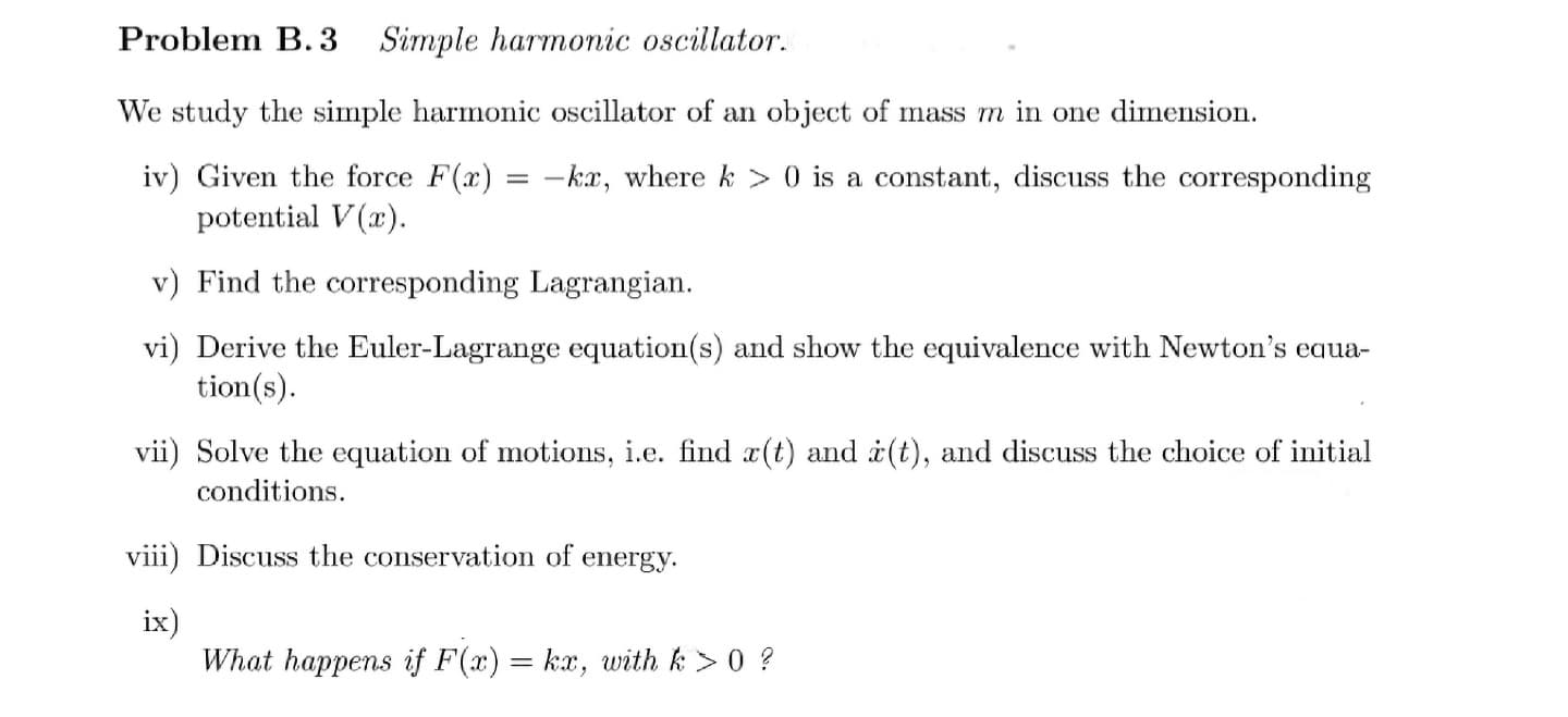 Problem B.3 Simple harmonic oscillator.
We study the simple harmonic oscillator of an object of mass m in one dimension.
iv) Given the force F(x) = -kx, where k> 0 is a constant, discuss the corresponding
potential V(x).
v) Find the corresponding Lagrangian.
vi) Derive the Euler-Lagrange equation(s) and show the equivalence with Newton's equa-
tion(s).
vii) Solve the equation of motions, i.e. find x(t) and (t), and discuss the choice of initial
conditions.
viii) Discuss the conservation of energy.
ix)
What happens if F(x) = kx, with k > 0 ?