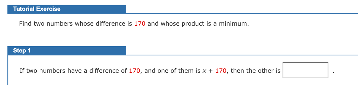 Tutorial Exercise
Find two numbers whose difference is 170 and whose product is a minimum.
Step 1
If two numbers have a difference of 170, and one of them is x + 170, then the other is
