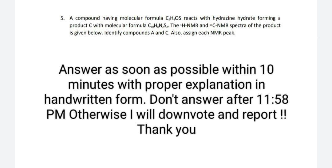 5. A compound having molecular formula C,H,OS reacts with hydrazine hydrate forming a
product C with molecular formula C₁H,N₂S₂. The ¹H-NMR and ¹C-NMR spectra of the product
is given below. Identify compounds A and C. Also, assign each NMR peak.
Answer as soon as possible within 10
minutes with proper explanation in
handwritten form. Don't answer after 11:58
PM Otherwise I will downvote and report !!
Thank you