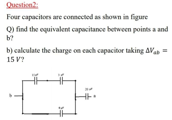 Question2:
Four capacitors are connected as shown in figure
Q) find the equivalent capacitance between points a and
b?
b) calculate the charge on each capacitor taking AVab =
15 V?
15 pF
3 pF
20 uF
a
6 uF
