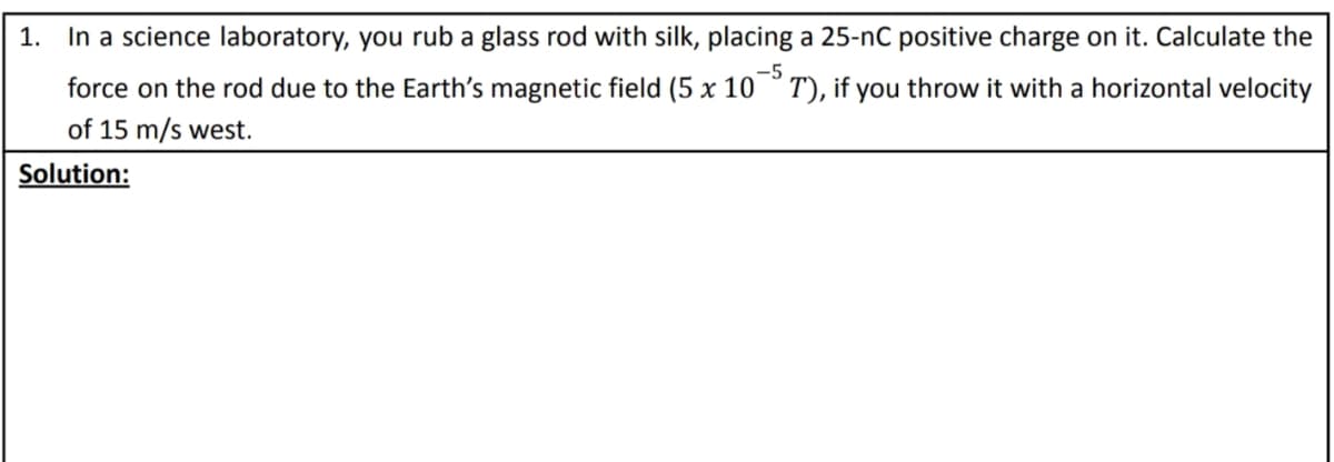 1. In a science laboratory, you rub a glass rod with silk, placing a 25-nC positive charge on it. Calculate the
-5
force on the rod due to the Earth's magnetic field (5 x 10
T), if you throw it with a horizontal velocity
of 15 m/s west.
Solution:
