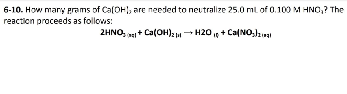 6-10. How many grams of Ca(OH), are needed to neutralize 25.0 mL of 0.100 M HNO;? The
reaction proceeds as follows:
2HNO3 (aq) + Ca(OH)2 (5)
H2O
+ Ca(NO3)2 (a
(1)
(aq)
