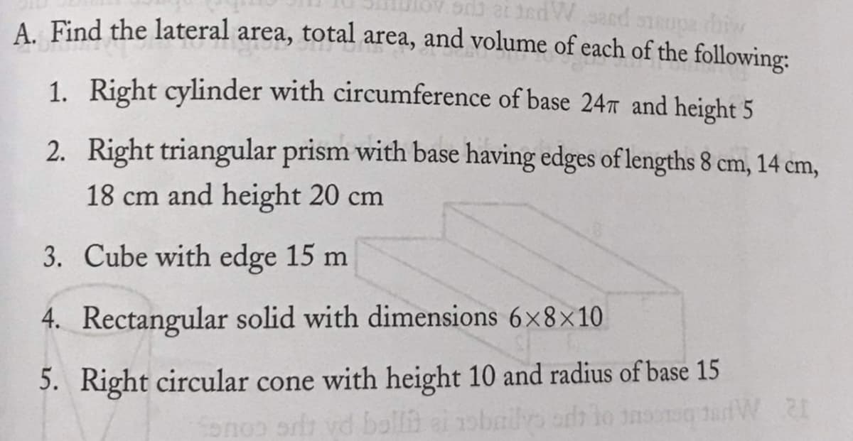 A. Find the lateral
area, total area, and volume of each of the following:
1. Right cylinder with circumference of base 24™ and height 5
2. Right triangular prism with base having edges of lengths 8 cm, 14 cm,
18 cm and height 20 cm
3. Cube with edge 15 m
4. Rectangular solid with dimensions 6x8×10
5. Right circular cone with height 10 and radius of base 15
onoo or vd balla
