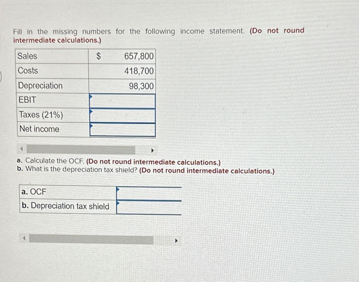 Fill in the missing numbers for the following income statement. (Do not round
intermediate calculations.)
Sales
Costs
Depreciation
EBIT
Taxes (21%)
Net income
$
657,800
418,700
98,300
a. Calculate the OCF. (Do not round intermediate calculations.)
b. What is the depreciation tax shield? (Do not round intermediate calculations.)
a. OCF
b. Depreciation tax shield