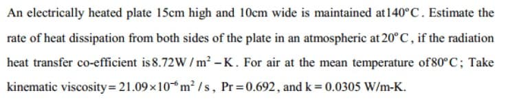 An electrically heated plate 15cm high and 10cm wide is maintained at140°C. Estimate the
rate of heat dissipation from both sides of the plate in an atmospheric at 20°C, if the radiation
heat transfer co-efficient is 8.72W / m² – K. For air at the mean temperature of 80°C; Take
kinematic viscosity= 21.09x10 m² /s, Pr 0.692, and k = 0.0305 W/m-K.
