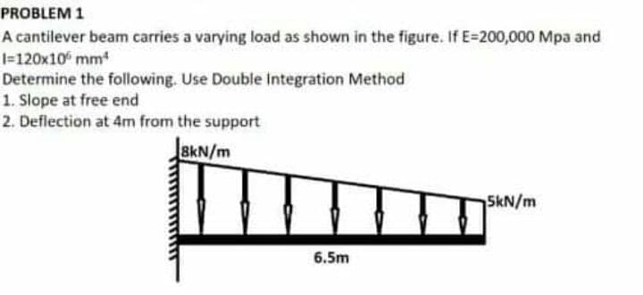 PROBLEM 1
A cantilever beam carries a varying load as shown in the figure. If E-200,000 Mpa and
1=120x10 mm
Determine the following. Use Double Integration Method
1. Slope at free end
2. Deflection at 4m from the support
8kN/m
SkN/m
6.5m
