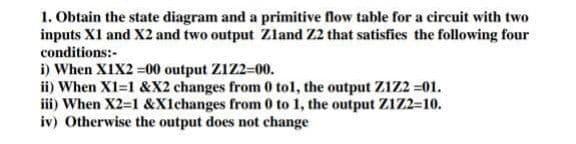 1. Obtain the state diagram and a primitive flow table for a circuit with two
inputs XI and X2 and two output Zland Z2 that satisfies the following four
conditions:-
i) When XIX2 =00 output Z1Z2=00.
ii) When X1=1 &X2 changes from 0 tol, the output Z1Z2 =01.
iii) When X2-1 &X1changes from 0 to 1, the output Z1Z2-10.
iv) Otherwise the output does not change
