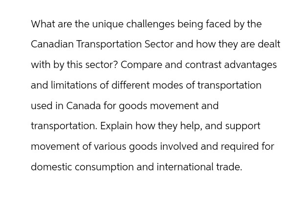 What are the unique challenges being faced by the
Canadian Transportation Sector and how they are dealt
with by this sector? Compare and contrast advantages
and limitations of different modes of transportation
used in Canada for goods movement and
transportation. Explain how they help, and support
movement of various goods involved and required for
domestic consumption and international trade.