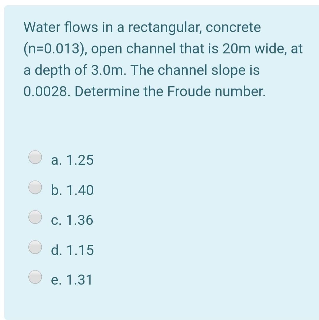 Water flows in a rectangular, concrete
(n=0.013), open channel that is 20m wide, at
a depth of 3.0m. The channel slope is
0.0028. Determine the Froude number.
a. 1.25
b. 1.40
c. 1.36
d. 1.15
e. 1.31
