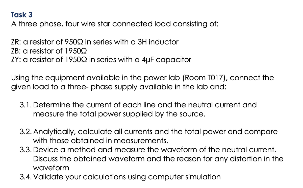 Task 3
A three phase, four wire star connected load consisting of:
ZR: a resistor of 9500 in series with a 3H inductor
ZB: a resistor of 1950
ZY: a resistor of 1950 in series with a 4µF capacitor
Using the equipment available in the power lab (Room T017), connect the
given load to a three-phase supply available in the lab and:
3.1. Determine the current of each line and the neutral current and
measure the total power supplied by the source.
3.2. Analytically, calculate all currents and the total power and compare
with those obtained in measurements.
3.3. Device a method and measure the waveform of the neutral current.
Discuss the obtained waveform and the reason for any distortion in the
waveform
3.4. Validate your calculations using computer simulation