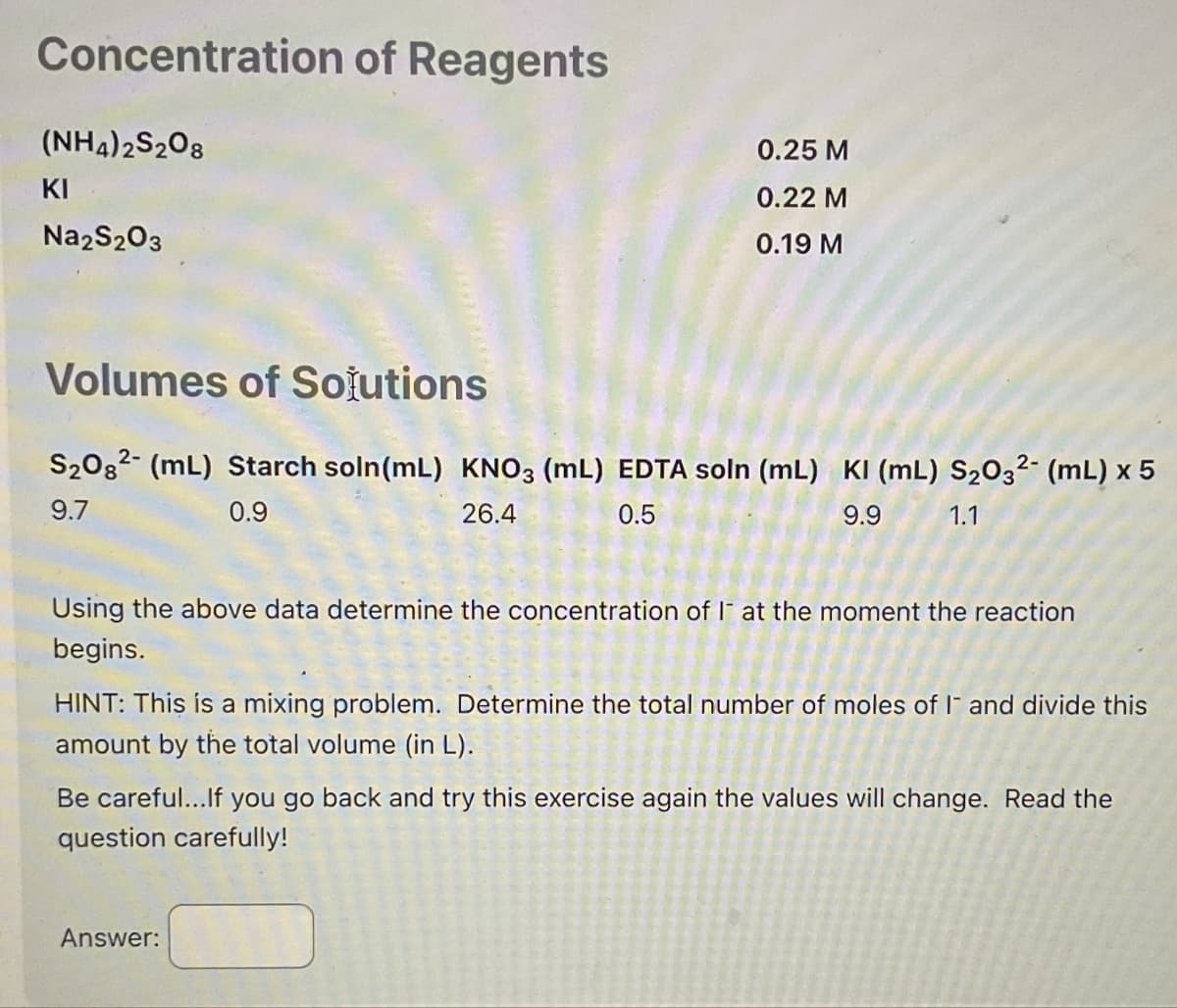 Concentration of Reagents
(NH4)2S2O8
KI
Na2S2O3
0.25 M
0.22 M
0.19 M
Volumes of Solutions
S₂082 (mL) Starch soln (mL) KNO3 (mL) EDTA soln (mL) KI (mL) S₂O32- (mL) x 5
9.7
0.9
26.4
0.5
9.9
1.1
Using the above data determine the concentration of I at the moment the reaction
begins.
HINT: This is a mixing problem. Determine the total number of moles of I and divide this
amount by the total volume (in L).
Be careful... If you go back and try this exercise again the values will change. Read the
question carefully!
Answer: