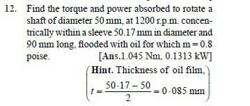 12. Find the torque and power absorbed to rotate a
shaft of diameter 50 mm, at 1200 r.p.m. concen-
trically within a sleeve 50.17 mm in diameter and
90 mm long, flooded with oil for which m=0.8
poise.
[Ans.1.045 Nm, 0.1313 kW]
(Hint. Thickness of oil film,
50-17 - 50
= 0-085 mm
