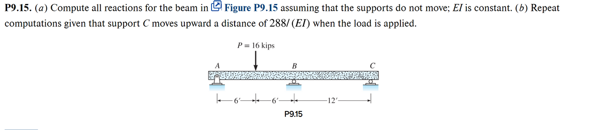 P9.15. (a) Compute all reactions for the beam in Figure P9.15 assuming that the supports do not move; EI is constant. (b) Repeat
computations given that support C moves upward a distance of 288/ (EI) when the load is applied.
P = 16 kips
- 6'-
6²-
B
P9.15
-12'-