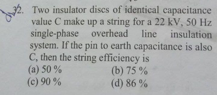 Two insulator discs of identical capacitance
value C make up a string for a 22 kV, 50 Hz
single-phase overhead
system. If the pin to earth capacitance is also
C, then the string efficiency is
(a) 50 %
(c) 90 %
line insulation
(b) 75 %
(d) 86 %
