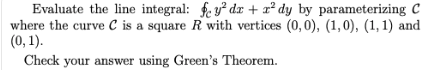 Evaluate the line integral: fe y² dx + x² dy by parameterizing C
where the curve c is a square R with vertices (0, 0), (1,0), (1, 1) and
(0, 1).
Check your answer using Green's Theorem.
