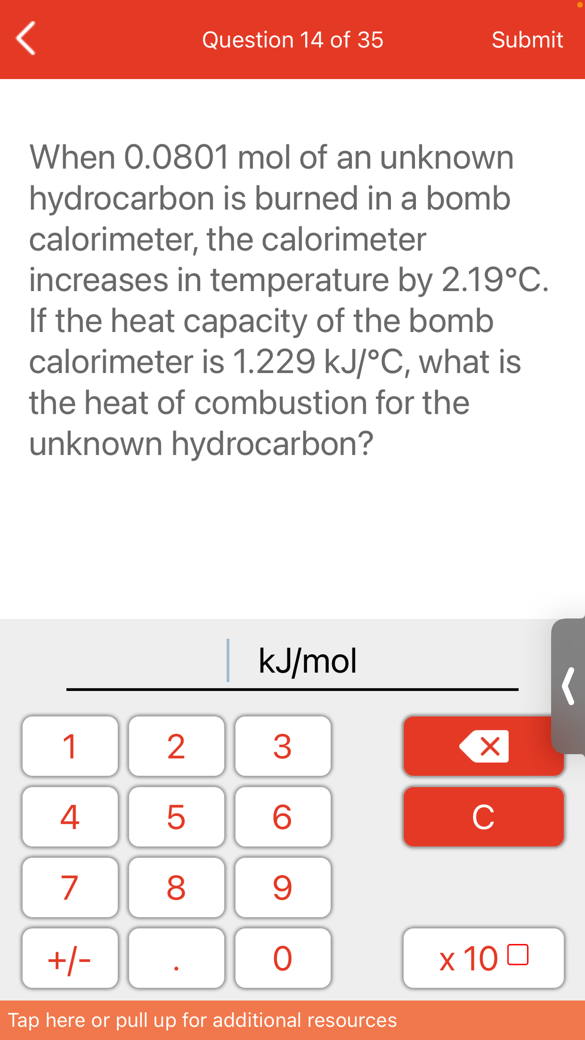 Question 14 of 35
Submit
When 0.0801 mol of an unknown
hydrocarbon is burned in a bomb
calorimeter, the calorimeter
increases in temperature by 2.19°C.
If the heat capacity of the bomb
calorimeter is 1.229 kJ/°C, what is
the heat of combustion for the
unknown hydrocarbon?
kJ/mol
1
4
C
7
+/-
x 10 0
Tap here or pull up for additional resources
LO
00

