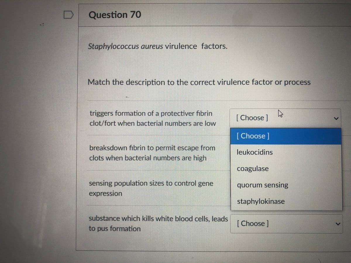 Question 70
Staphylococcus aureus virulence factors.
Match the description to the correct virulence factor or process
triggers formation of a protectiver fibrin
[ Choose]
clot/fort when bacterial numbers are low
[Choose]
breaksdown fibrin to permit escape from
clots when bacterial numbers are high
leukocidins
coagulase
sensing population sizes to control gene
expression
quorum sensing
staphylokinase
substance which kills white blood cells, leads
[ Choose ]
to pus formation
