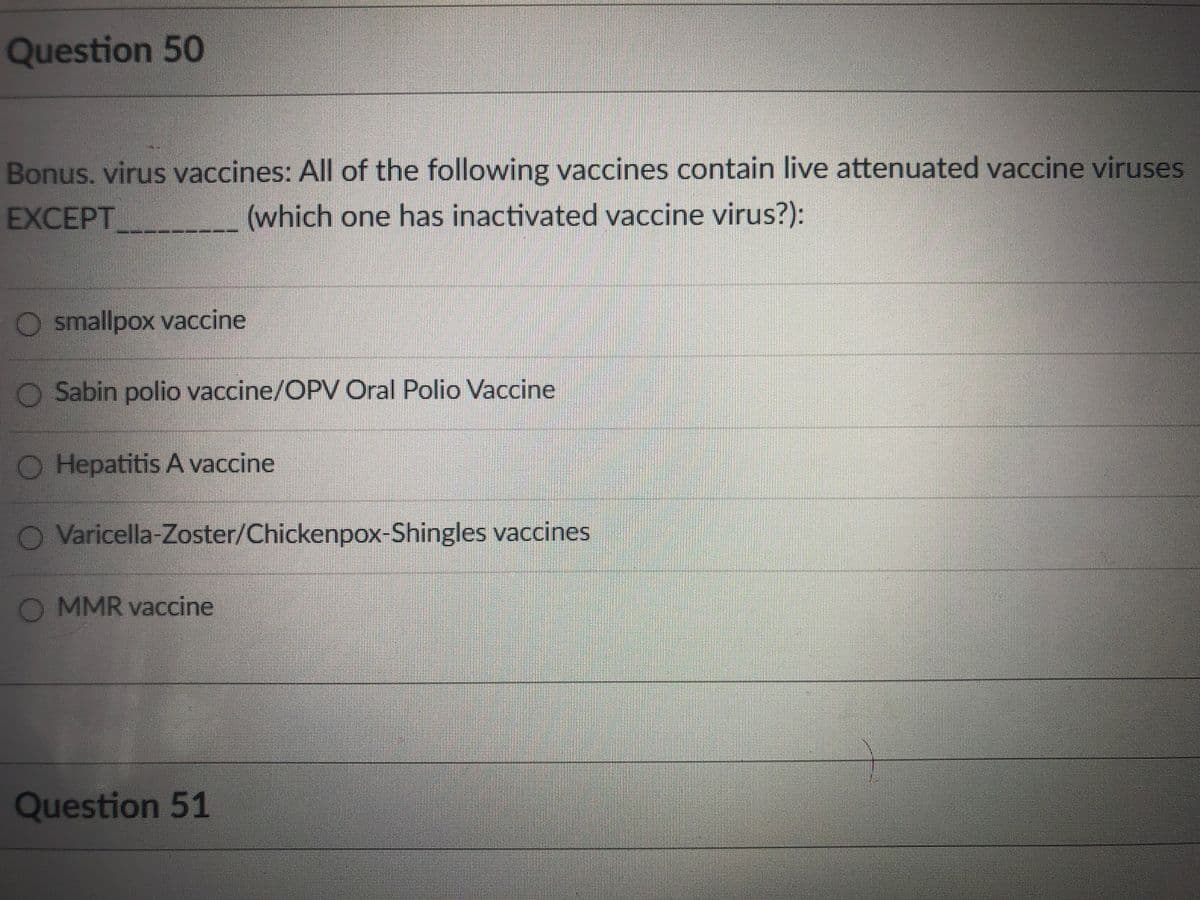 Question 50
Bonus. virus vaccines: All of the following vaccines contain live attenuated vaccine viruses
EXCEPT
(which one has inactivated vaccine virus?):
O smallpox vaccine
O Sabin polio vaccine/OPV Oral Polio Vaccine
O Hepatitis A vaccine
O Varicella-Zoster/Chickenpox-Shingles vaccines
O MMR vaccine
Question 51

