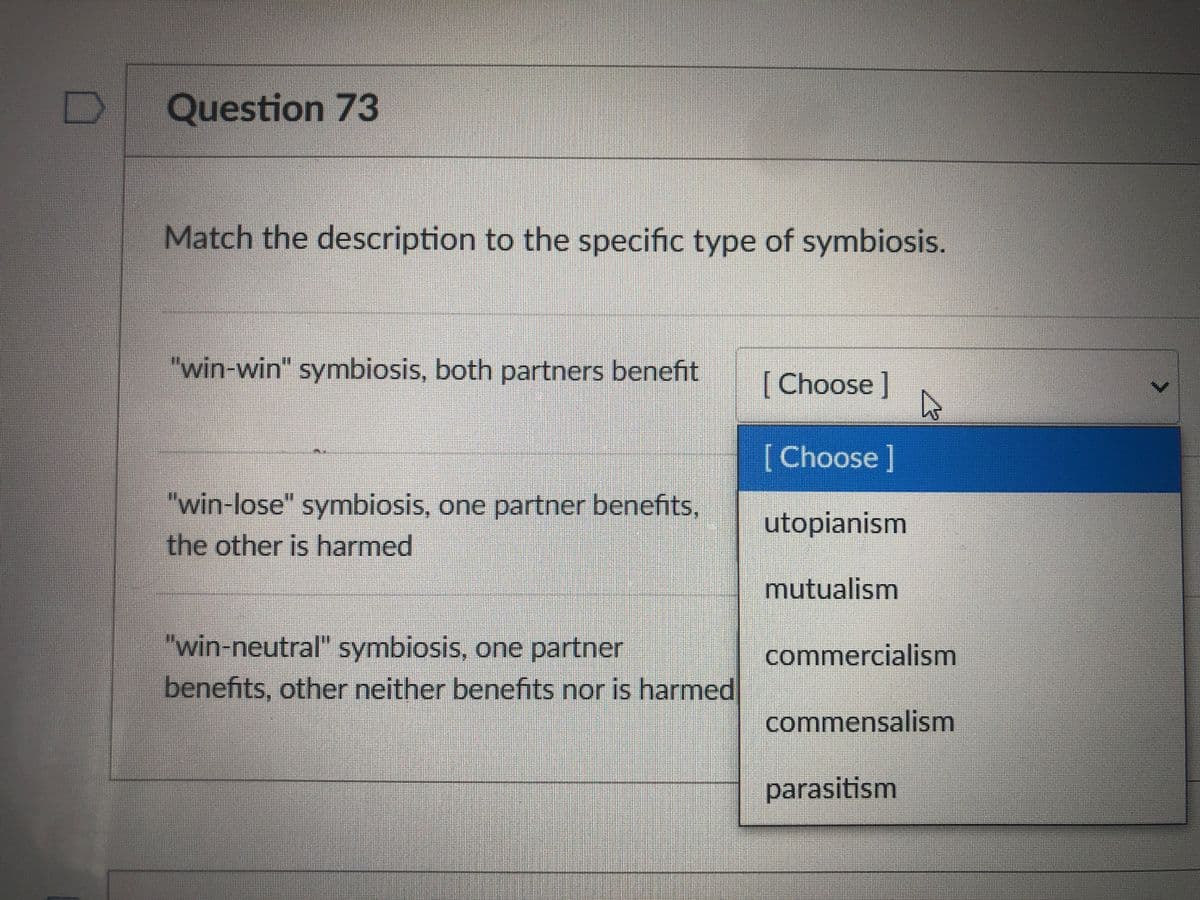 Question 73
Match the description to the specific type of symbiosis.
"win-win" symbiosis, both partners benefit
[Choose]
[Choose ]
"win-lose" symbiosis, one partner benefits,
the other is harmed
utopianism
mutualism
"win-neutral" symbiosis, one partner
commercialism
benefits, other neither benefits nor is harmed
commensalism
parasitism
