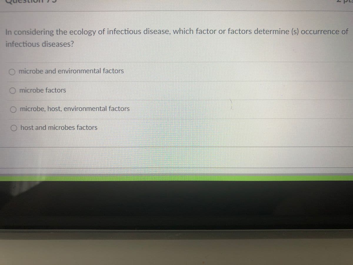 In considering the ecology of infectious disease, which factor or factors determine (s) occurrence of
infectious diseases?
O microbe and environmental factors
O microbe factors
O microbe, host, environmental factors
O host and microbes factors
