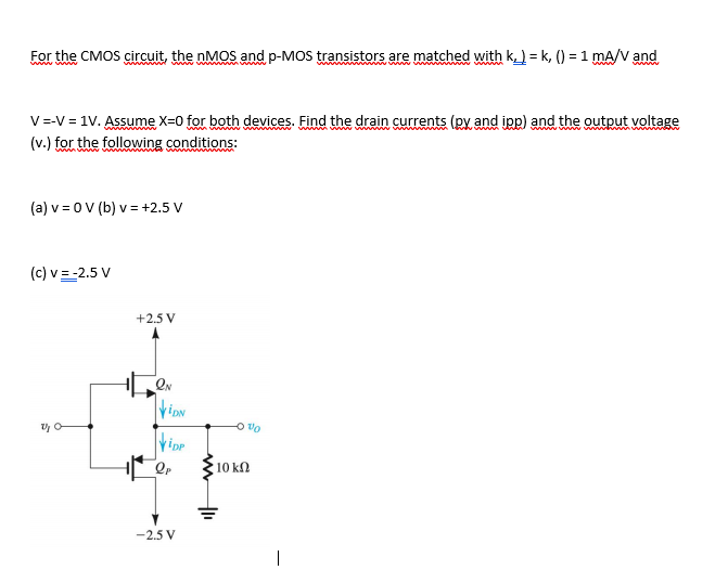 For the CMOS circuit, the nMOS and p-MOS transistors are matched with k) = k, () = 1 mA/V and
www f
wwww w
V=-V = 1V. Assume X=0 for both devices. Find the drain currents (py and iįpp) and the output voltage
(v.) for the following conditions:
(a) v = 0V (b) v= +2.5 V
(c) v=-2.5 V
+2.5 V
ripp
On o
10 kn
-2.5 V
|
