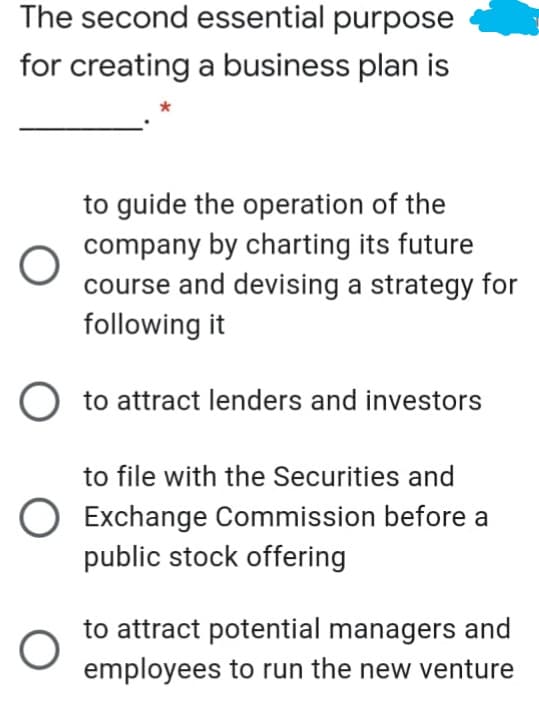 The second essential purpose
for creating a business plan is
to guide the operation of the
company by charting its future
course and devising a strategy for
following it
O to attract lenders and investors
to file with the Securities and
O Exchange Commission before a
public stock offering
to attract potential managers and
employees to run the new venture
