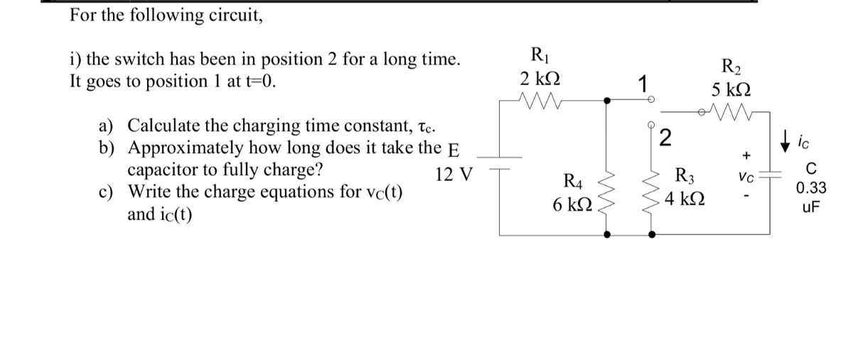 For the following circuit,
i) the switch has been in position 2 for a long time.
It goes to position 1 at t=0.
a) Calculate the charging time constant, Tc.
b) Approximately how long does it take the E
capacitor to fully charge?
12 V
c) Write the charge equations for vc(t)
and ic(t)
R₁
2 ΚΩ
R4
6 kΩ
ww
1
O
2
R3
4 ΚΩ
R₂
5 ΚΩ
+
Vc
ic
C
0.33
uF