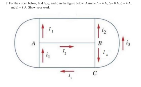 2. For the circuit below, find i, iz, and is in the figure below. Assume I₁ = 4A, 12=0A, 13=4A,
and 4-8 A. Show your work.
A
I₁
B
C
i2
13
I