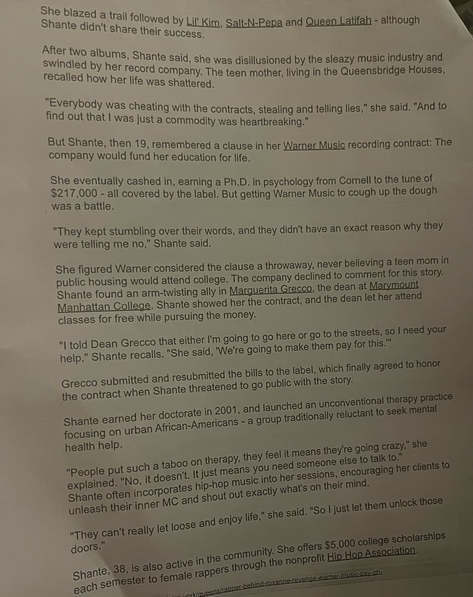 She blazed a trail followed by Lil' Kim, Salt-N-Pepa and Queen Latifah - although
Shante didn't share their success.
After two albums, Shante said, she was disillusioned by the sleazy music industry and
swindled by her record company. The teen mother, living in the Queensbridge Houses,
recalled how her life was shattered.
"Everybody was cheating with the contracts, stealing and telling lies," she said. "And to
find out that I was just a commodity was heartbreaking."
But Shante, then 19, remembered a clause in her Warner Music recording contract: The
company would fund her education for life.
She eventually cashed in, earning a Ph.D. in psychology from Cornell to the tune of
$217,000 - all covered by the label. But getting Warner Music to cough up the dough
was a battle.
"They kept stumbling over their words, and they didn't have an exact reason why they
were telling me no," Shante said.
She figured Warner considered the clause a throwaway, never believing a teen mom in
public housing would attend college. The company declined to comment for this story.
Shante found an arm-twisting ally in Marguerita Grecco, the dean at Marymount
Manhattan College. Shante showed her the contract, and the dean let her attend
classes for free while pursuing the money.
"I told Dean Grecco that either I'm going to go here or go to the streets, so I need your
help," Shante recalls. "She said, "We're going to make them pay for this."
Grecco submitted and resubmitted the bills to the label, which finally agreed to honor
the contract when Shante threatened to go public with the story.
Shante earned her doctorate in 2001, and launched an unconventional therapy practice
ocusing on urban African-Americans - a group traditionally reluctant to seek mental
health help.
"People put such a taboo on therapy, they feel it means they're going crazy," she
explained. "No, it doesn't. It just means you need someone else to talk to."
Shante often incorporates hip-hop music into her sessions, encouraging her clients to
unleash their inner MC and shout out exactly what's on their mind.
"They can't really let loose and enjoy life," she said. "So I just let them unlock those
doors."
Shante, 38, is also active in the community. She offers $5,000 college scholarships
each semester to female rappers through the nonprofit Hip Hop Association.
york/queens/rapper-behind-roxan
rner-music-pay-ph-