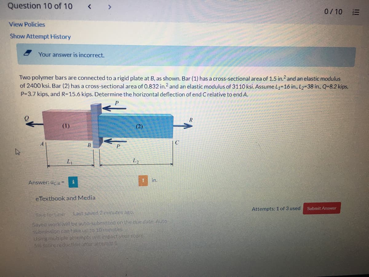 Question 10 of 10
< >
0/10
三
View Policies
Show Attempt History
Your answer is incorrect.
Two polymer bars are connected to a rigid plate at B, as shown. Bar (1) has a cross-sectional area of 1.5 in.2 and an elastic modulus
of 2400 ksi. Bar (2) has a cross-sectional area of 0.832 in.2 and an elastic modulus of 3110 ksi. Assume L1=16 in., L2-38 in., Q-8.2 kips,
P=3.7 kips, and R=15.6 kips. Determine the horizontal deflection of end C relative to end A.
R
(1)
(2)
A
B
P
L2
in.
Answer: ucA =
eTextbook and Media
Attempts: 1 of 3 used
Submit Answer
Save for Later
Last saved 2 minutes ago.
Saved work will be auto-submitted on the due date. Auto-
submission can take up to 10 minates.
Using multiple attempts will impact your score.
5% soore reduction after attempt 1
