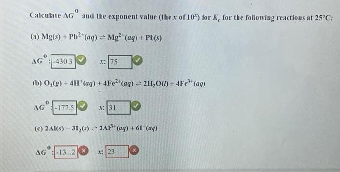 Calculate AG and the exponent value (the x of 10) for K, for the following reactions at 25°C:
(a) Mg(s) + Pb2 (aq) Mg2"(aq) + Pb(s)
AG: -430.3
x:75
(b) O2(g) + 4H"(aq) + 4FE2*(aq) = 2H,0(1) + 4Fe*(aq)
AG":-177.5
x:31
(c) 2AI(s) + 31,(8) = 2A1*(aq) + 6I (aq)
AG":-131.2
x: 23
