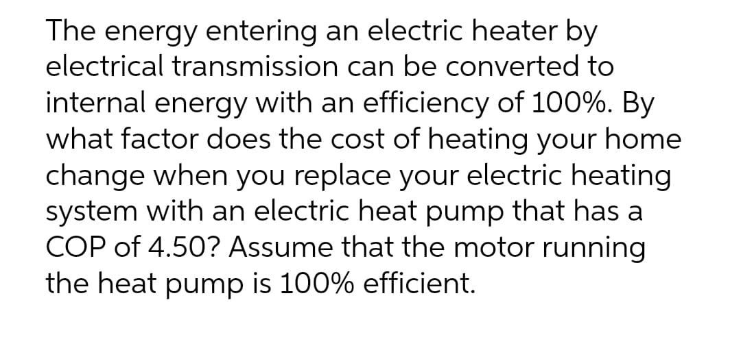 The energy entering an electric heater by
electrical transmission can be converted to
internal energy with an efficiency of 100%. By
what factor does the cost of heating your home
change when you replace your electric heating
system with an electric heat pump that has
COP of 4.50? Assume that the motor running
the heat pump is 100% efficient.

