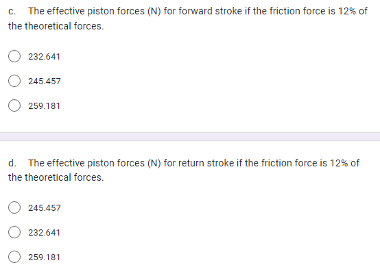 c. The effective piston forces (N) for forward stroke if the friction force is 12% of
the theoretical forces.
232.641
245.457
259.181
d. The effective piston forces (N) for return stroke if the friction force is 12% of
the theoretical forces.
245.457
232.641
259.181