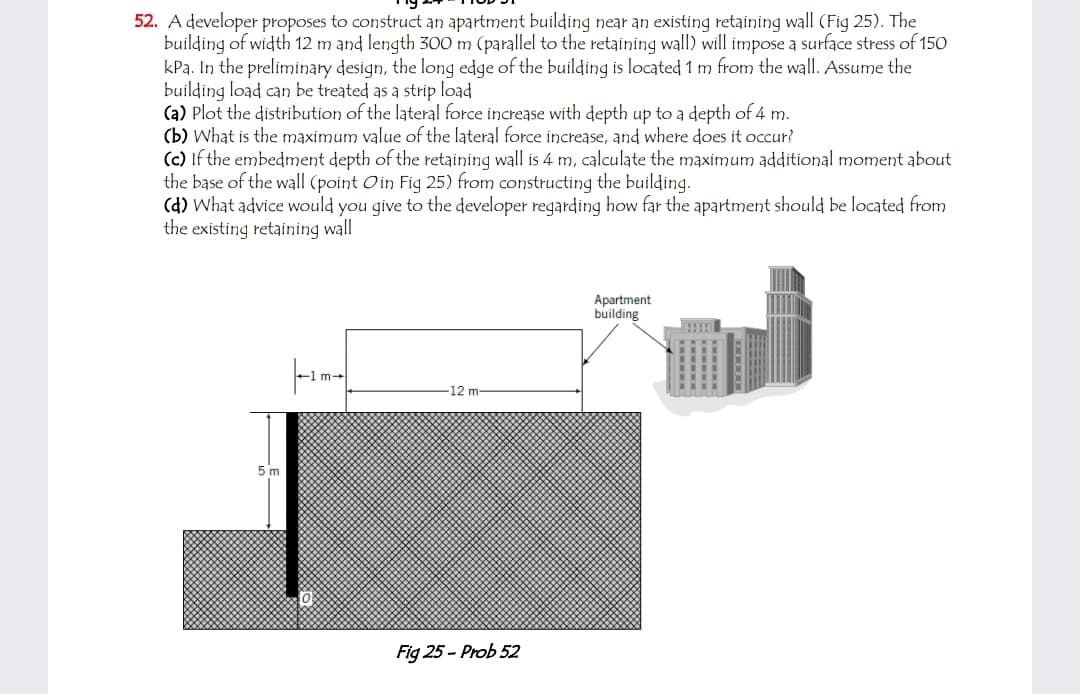 52. A developer proposes to construct an apartment building near an existing retaining wall (Fig 25). The
building of width 12 m and length 300 m (parallel to the retaining wall) will impose a surface stress of 150
kPa. In the preliminary design, the long edge of the building is located 1 m from the wall. Assume the
building load can be treated as a strip load
(a) Plot the distribution of the lateral force increase with depth up to a depth of 4 m.
(b) What is the maximum value of the lateral force increase, and where does it occur?
(c) If the embedment depth of the retaining wall is 4 m, calculate the maximum additional moment about
the base of the wall (point Oin Fig 25) from constructing the building.
(d) What advice would you give to the developer regarding how far the apartment should be located from
the existing retaining wall
Apartment
building
12 m
5 m
Fig 25 - Prob 52
