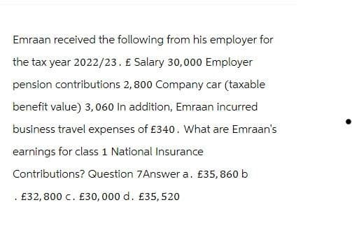 Emraan received the following from his employer for
the tax year 2022/23. £ Salary 30,000 Employer
pension contributions 2,800 Company car (taxable
benefit value) 3,060 In addition, Emraan incurred
business travel expenses of £340. What are Emraan's
earnings for class 1 National Insurance
Contributions? Question 7Answer a. £35,860 b
£32,800 c. £30, 000 d. £35, 520